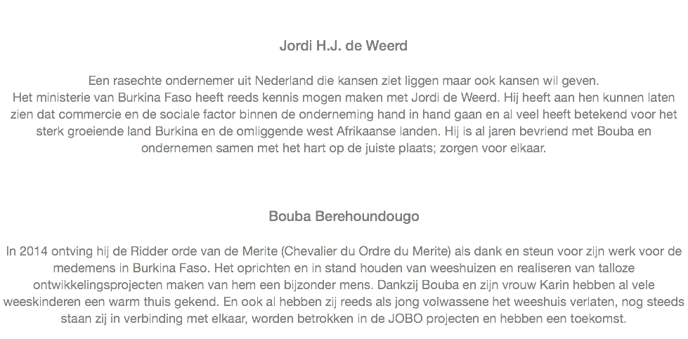  Jordi H.J. de Weerd Een rasechte ondernemer uit Nederland die kansen ziet liggen maar ook kansen wil geven.
Het ministerie van Burkina Faso heeft reeds kennis mogen maken met Jordi de Weerd. Hij heeft aan hen kunnen laten zien dat commercie en de sociale factor binnen de onderneming hand in hand gaan en al veel heeft betekend voor het sterk groeiende land Burkina en de omliggende west Afrikaanse landen. Hij is al jaren bevriend met Bouba en ondernemen samen met het hart op de juiste plaats; zorgen voor elkaar.
   Bouba Berehoundougo In 2014 ontving hij de Ridder orde van de Merite (Chevalier du Ordre du Merite) als dank en steun voor zijn werk voor de medemens in Burkina Faso. Het oprichten en in stand houden van weeshuizen en realiseren van talloze ontwikkelingsprojecten maken van hem een bijzonder mens. Dankzij Bouba en zijn vrouw Karin hebben al vele weeskinderen een warm thuis gekend. En ook al hebben zij reeds als jong volwassene het weeshuis verlaten, nog steeds staan zij in verbinding met elkaar, worden betrokken in de JOBO projecten en hebben een toekomst. 