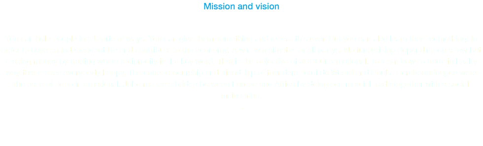 Mission and vision You can help people in all sorts of ways. You can give them something and repeat this over. But you can also learn them something. In order to have an independant life and contribute to the economy. A win-win situatie for all partys. No fundraising depending on a few but making money by trading where reciprocity is the key word. That is the objective of JOBO international. To learn how to trade in healty way that makes everybody happy. The entrepreneurship and friendship of founders Jordi de Weerd and Bouba Berehoundougou were the base of Jobo international. Jobo makes a bridge between Europe and Africa by doing commercial trade together with a social mainspring. . 