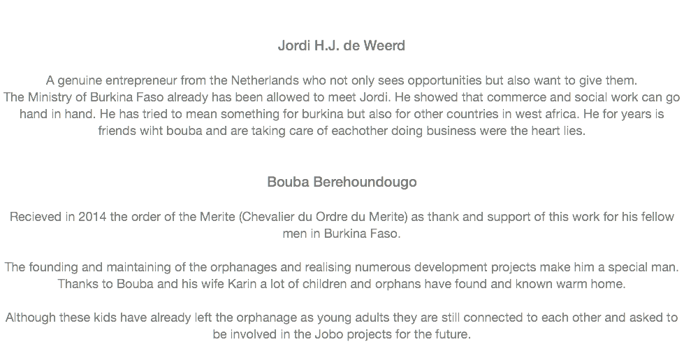  Jordi H.J. de Weerd A genuine entrepreneur from the Netherlands who not only sees opportunities but also want to give them.
The Ministry of Burkina Faso already has been allowed to meet Jordi. He showed that commerce and social work can go hand in hand. He has tried to mean something for burkina but also for other countries in west africa. He for years is friends wiht bouba and are taking care of eachother doing business were the heart lies.   Bouba Berehoundougo Recieved in 2014 the order of the Merite (Chevalier du Ordre du Merite) as thank and support of this work for his fellow men in Burkina Faso. The founding and maintaining of the orphanages and realising numerous development projects make him a special man. Thanks to Bouba and his wife Karin a lot of children and orphans have found and known warm home. Although these kids have already left the orphanage as young adults they are still connected to each other and asked to be involved in the Jobo projects for the future.