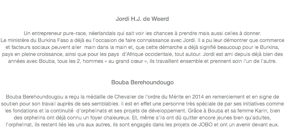  Jordi H.J. de Weerd Un entrepreneur pure-race, néerlandais qui sait voir les chances à prendre mais aussi celles à donner.
Le ministère du Burkina Faso a déjà eu l’occasion de faire connaissance avec Jordi. Il a pu leur démontrer que commerce et facteurs sociaux peuvent aller main dans la main et, que cette démarche a déjà signifié beaucoup pour le Burkina, pays en pleine croissance, ainsi que pour les pays d’Afrique occidentale, tout autour. Jordi est ami depuis déjà bien des années avec Bouba, tous les 2, hommes « au grand cœur », ils travaillent ensemble et prennent soin l’un de l’autre.
  Bouba Berehoundougo Bouba Berehoundougou a reçu la médaille de Chevalier de l’ordre du Mérite en 2014 en remerciement et en signe de soutien pour son travail auprès de ses semblables. Il est en effet une personne très spéciale de par ses initiatives comme les fondations et la continuité d’orphelinats et ses projets de développement. Grâce à Bouba et sa femme Karin, bien des orphelins ont déjà connu un foyer chaleureux. Et, même s’ils ont dû quitter encore jeunes bien qu’adultes, l’orphelinat, ils restent liés les uns aux autres, ils sont engagés dans les projets de JOBO et ont un avenir devant eux. 